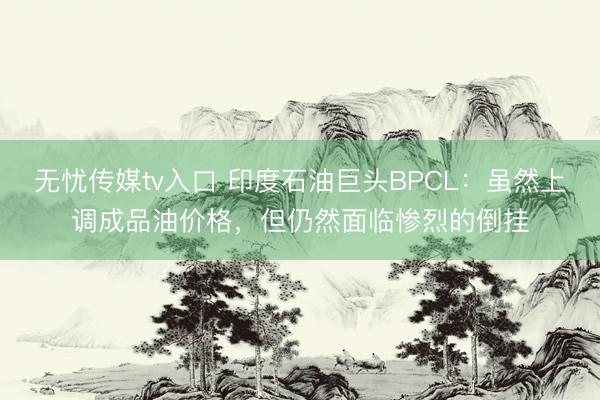 无忧传媒tv入口 印度石油巨头BPCL：虽然上调成品油价格，但仍然面临惨烈的倒挂