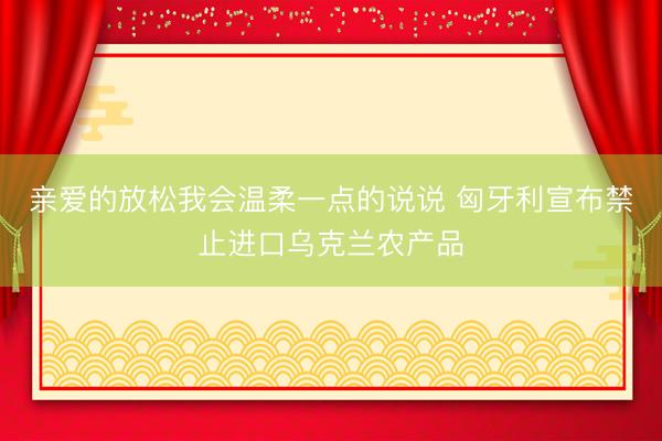 亲爱的放松我会温柔一点的说说 匈牙利宣布禁止进口乌克兰农产品