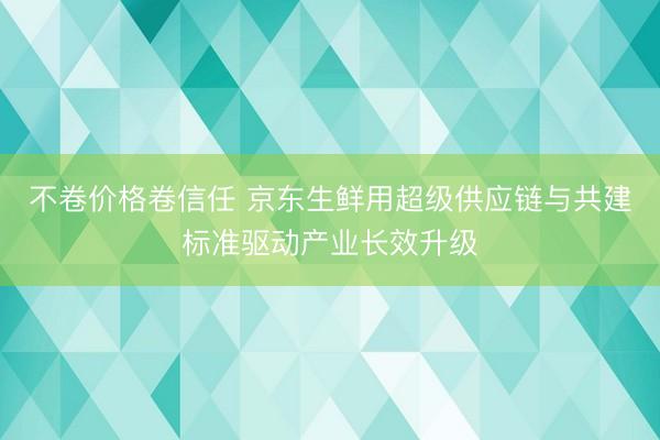 不卷价格卷信任 京东生鲜用超级供应链与共建标准驱动产业长效升级