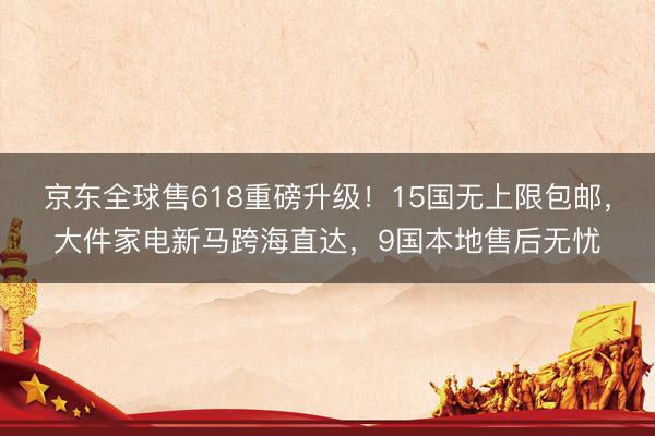 京东全球售618重磅升级！15国无上限包邮，大件家电新马跨海直达，9国本地售后无忧