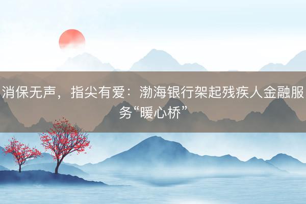 消保无声，指尖有爱：渤海银行架起残疾人金融服务“暖心桥”