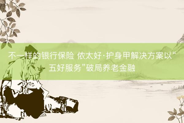 不一样的银行保险 侬太好·护身甲解决方案以“五好服务”破局养老金融