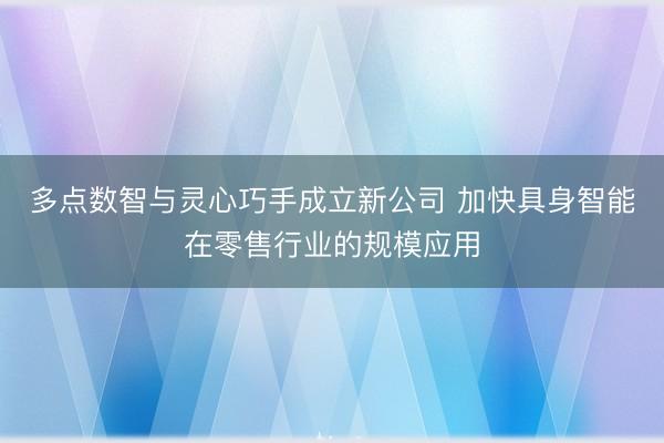 多点数智与灵心巧手成立新公司 加快具身智能在零售行业的规模应用
