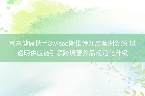 京东健康携手Swisse斯维诗开启澳洲溯源 以透明供应链引领跨境营养品规范化升级
