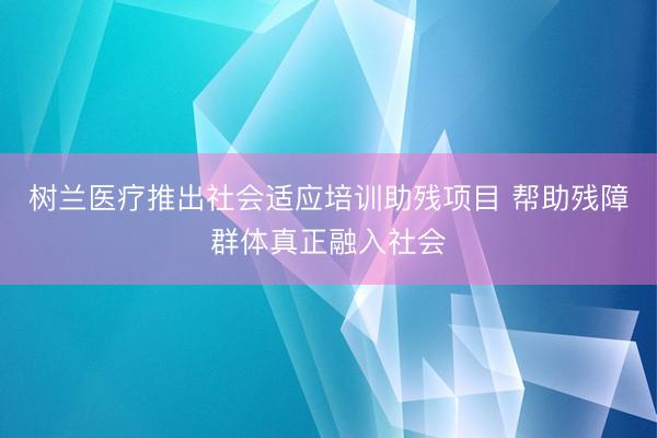树兰医疗推出社会适应培训助残项目 帮助残障群体真正融入社会