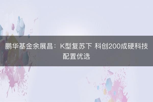 鹏华基金余展昌:K型复苏下 科创200成硬科技配置优选
