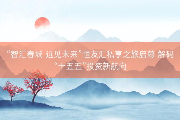 “智汇春城 远见未来”恒友汇私享之旅启幕 解码“十五五”投资新航向