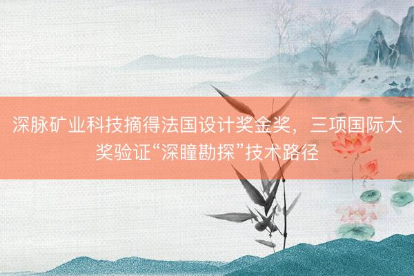深脉矿业科技摘得法国设计奖金奖，三项国际大奖验证“深瞳勘探”技术路径