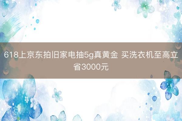 618上京东拍旧家电抽5g真黄金 买洗衣机至高立省3000元