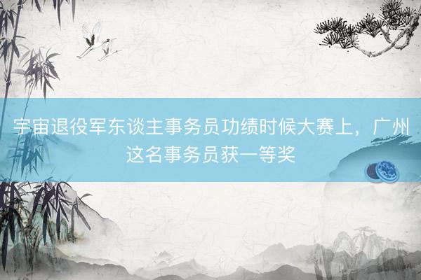 宇宙退役军东谈主事务员功绩时候大赛上，广州这名事务员获一等奖
