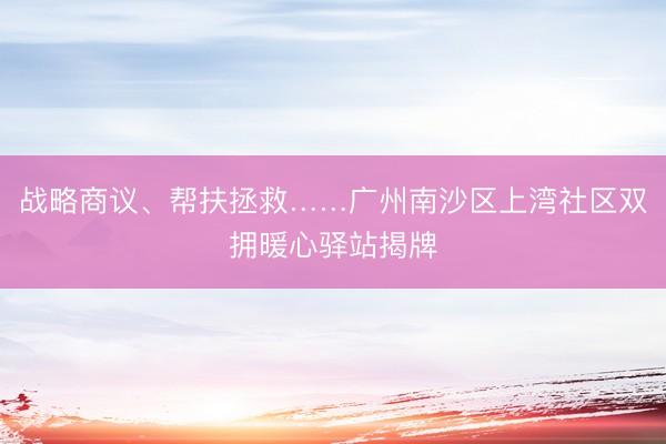 战略商议、帮扶拯救……广州南沙区上湾社区双拥暖心驿站揭牌