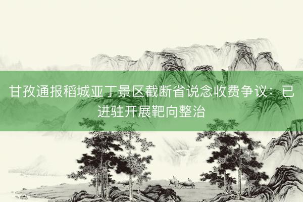 甘孜通报稻城亚丁景区截断省说念收费争议：已进驻开展靶向整治