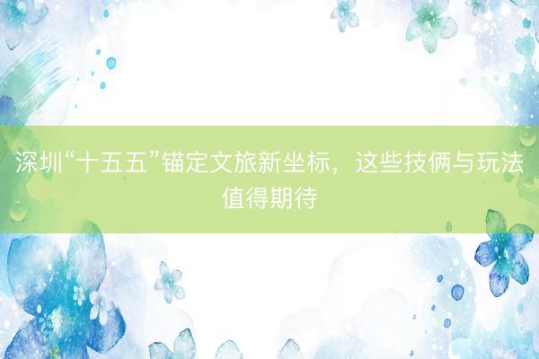深圳“十五五”锚定文旅新坐标，这些技俩与玩法值得期待