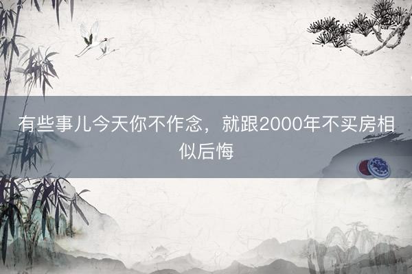 有些事儿今天你不作念，就跟2000年不买房相似后悔