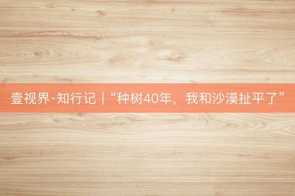壹视界·知行记｜“种树40年，我和沙漠扯平了”