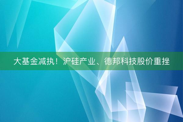 大基金减执！沪硅产业、德邦科技股价重挫