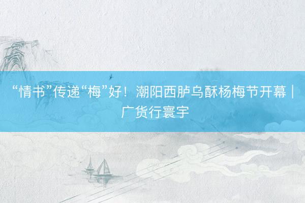 “情书”传递“梅”好！潮阳西胪乌酥杨梅节开幕 | 广货行寰宇
