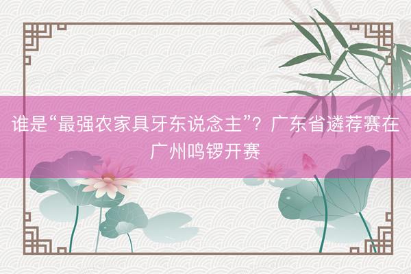 谁是“最强农家具牙东说念主”？广东省遴荐赛在广州鸣锣开赛
