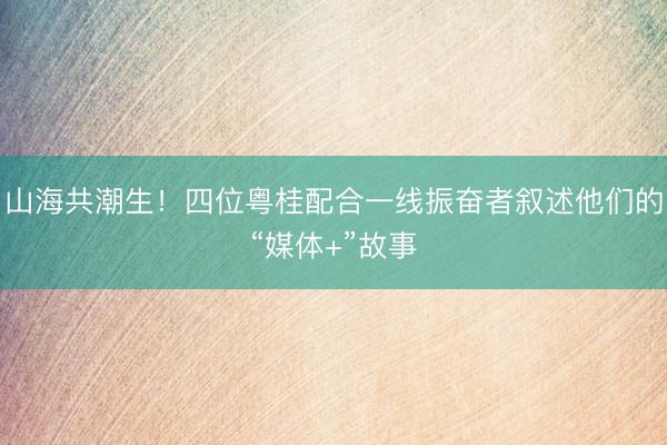 山海共潮生！四位粤桂配合一线振奋者叙述他们的“媒体+”故事