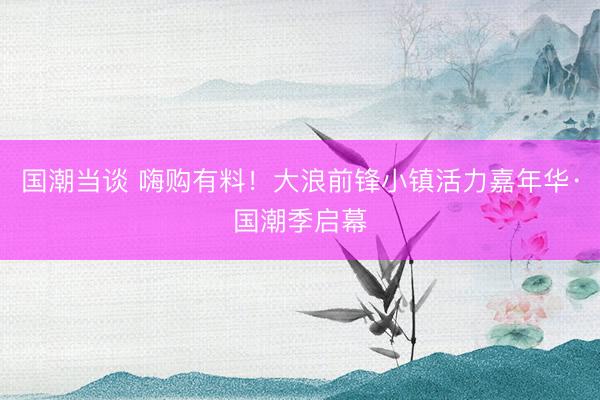 国潮当谈 嗨购有料！大浪前锋小镇活力嘉年华·国潮季启幕