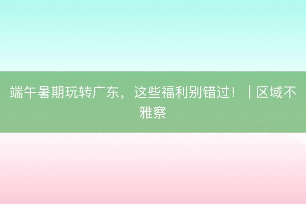 端午暑期玩转广东，这些福利别错过！ | 区域不雅察