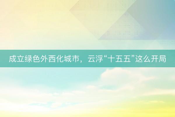 成立绿色外西化城市，云浮“十五五”这么开局