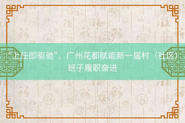 “上任即驱驰”，广州花都赋能新一届村（社区）班子履职奋进