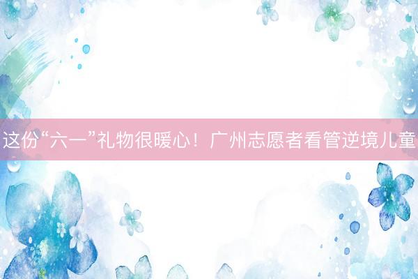 这份“六一”礼物很暖心！广州志愿者看管逆境儿童