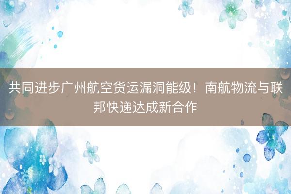 共同进步广州航空货运漏洞能级！南航物流与联邦快递达成新合作
