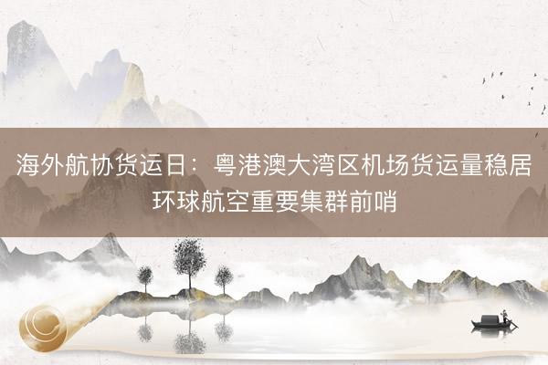 海外航协货运日：粤港澳大湾区机场货运量稳居环球航空重要集群前哨
