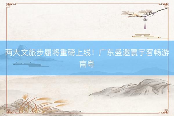 两大文旅步履将重磅上线！广东盛邀寰宇客畅游南粤