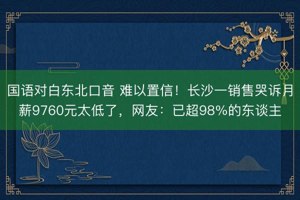 国语对白东北口音 难以置信！长沙一销售哭诉月薪9760元太低了，网友：已超98%的东谈主