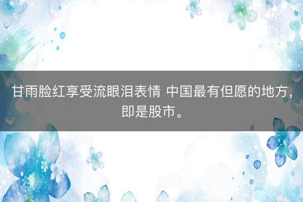 甘雨脸红享受流眼泪表情 中国最有但愿的地方，即是股市。