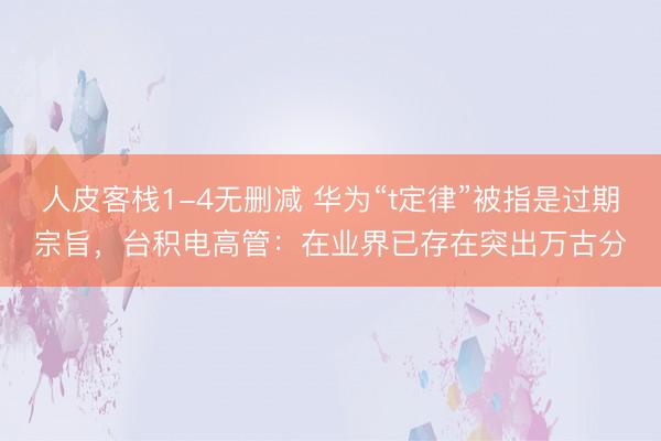 人皮客栈1-4无删减 华为“t定律”被指是过期宗旨，台积电高管：在业界已存在突出万古分