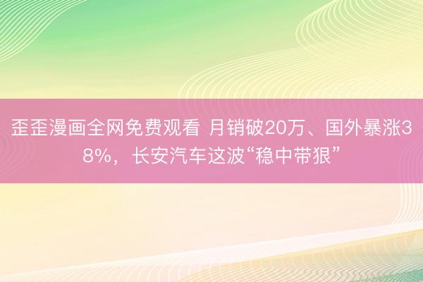 歪歪漫画全网免费观看 月销破20万、国外暴涨38%，长安汽车这波“稳中带狠”