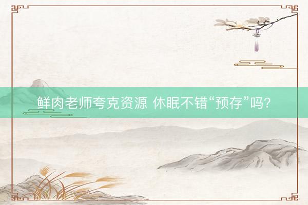 鲜肉老师夸克资源 休眠不错“预存”吗？