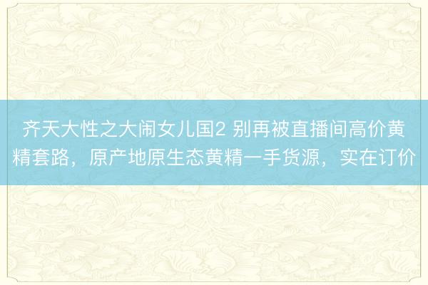 齐天大性之大闹女儿国2 别再被直播间高价黄精套路，原产地原生态黄精一手货源，实在订价