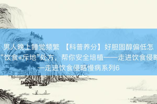 男人晚上睡觉频繁 【科普养分】好胆固醇偏低怎么办？这份“饮食+斥地”处方，帮你安全培植——走进饮食侵略慢病系列6