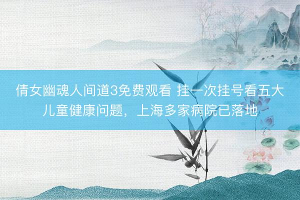 倩女幽魂人间道3免费观看 挂一次挂号看五大儿童健康问题，上海多家病院已落地