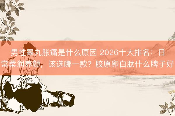 男性睾丸胀痛是什么原因 2026十大排名：日常柔润养颜，该选哪一款？胶原卵白肽什么牌子好