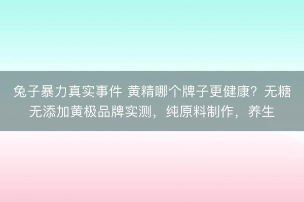 兔子暴力真实事件 黄精哪个牌子更健康？无糖无添加黄极品牌实测，纯原料制作，养生
