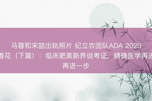马蓉和宋喆出轨照片 纪立农团队ADA 2026多点着花（下篇）：临床肥美新界说考证，精确医学再进一步