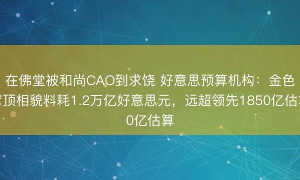 在佛堂被和尚CAO到求饶 好意思预算机构：金色穹顶相貌料耗1.2万亿好意思元，远超领先1850亿估算