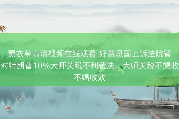 薰衣草高清视频在线观看 好意思国上诉法院暂缓对特朗普10%大师关税不利裁决，大师关税不竭收效