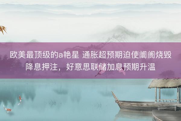 欧美最顶级的a艳星 通胀超预期迫使阛阓烧毁降息押注，好意思联储加息预期升温