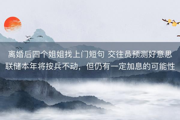 离婚后四个姐姐找上门短句 交往员预测好意思联储本年将按兵不动，但仍有一定加息的可能性