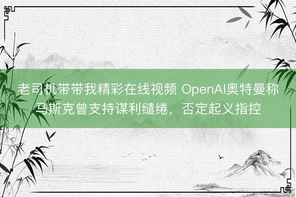 老司机带带我精彩在线视频 OpenAI奥特曼称马斯克曾支持谋利缱绻，否定起义指控