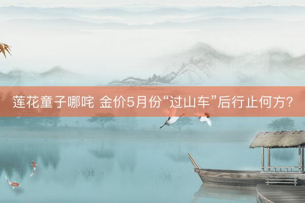 莲花童子哪咤 金价5月份“过山车”后行止何方？
