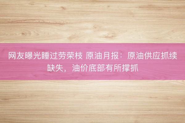 网友曝光睡过劳荣枝 原油月报：原油供应抓续缺失，油价底部有所撑抓