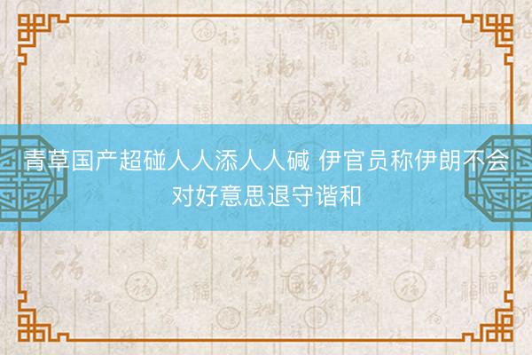 青草国产超碰人人添人人碱 伊官员称伊朗不会对好意思退守谐和